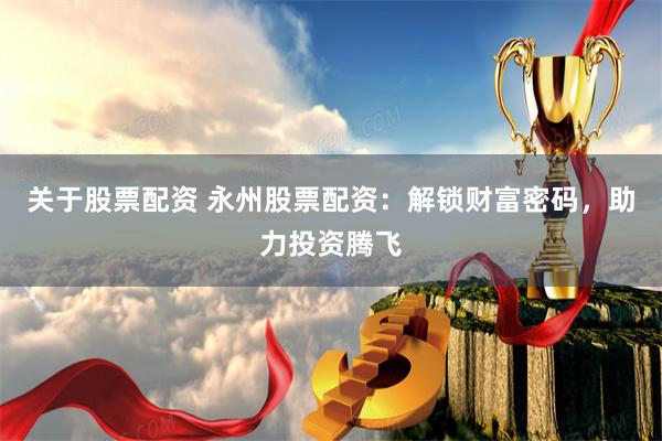 关于股票配资 永州股票配资：解锁财富密码，助力投资腾飞