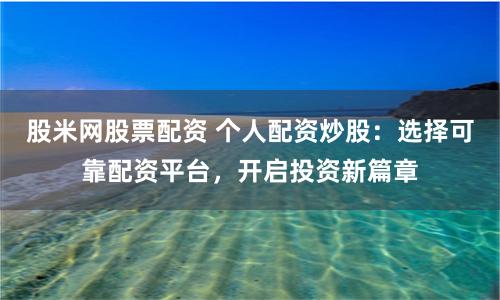 股米网股票配资 个人配资炒股：选择可靠配资平台，开启投资新篇章