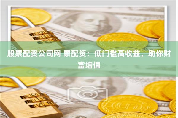 股票配资公司网 票配资：低门槛高收益，助你财富增值