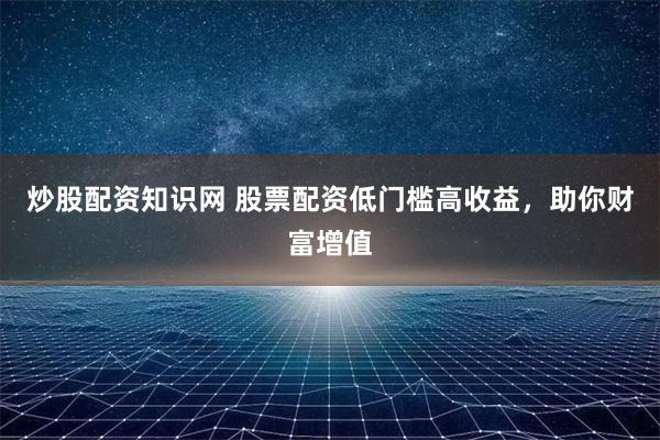 炒股配资知识网 股票配资低门槛高收益，助你财富增值
