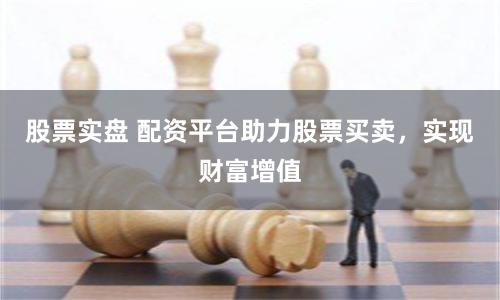 股票实盘 配资平台助力股票买卖，实现财富增值