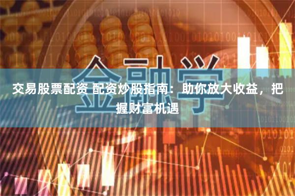 交易股票配资 配资炒股指南：助你放大收益，把握财富机遇