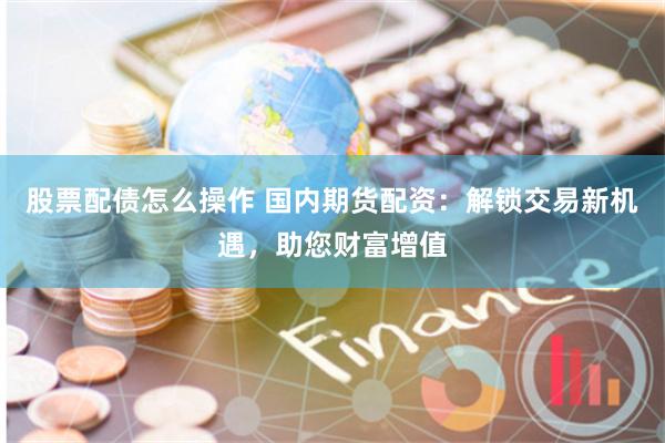 股票配债怎么操作 国内期货配资：解锁交易新机遇，助您财富增值