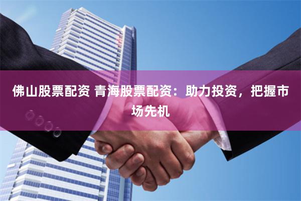 佛山股票配资 青海股票配资：助力投资，把握市场先机