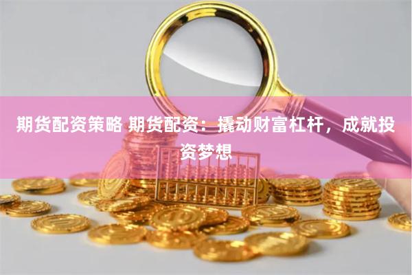 期货配资策略 期货配资：撬动财富杠杆，成就投资梦想