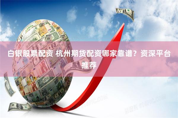 白银股票配资 杭州期货配资哪家靠谱？资深平台推荐