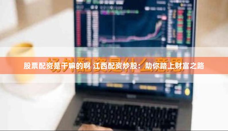 股票配资是干嘛的啊 江西配资炒股：助你踏上财富之路