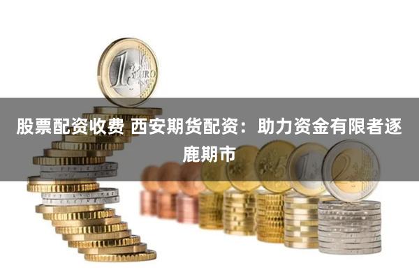 股票配资收费 西安期货配资：助力资金有限者逐鹿期市