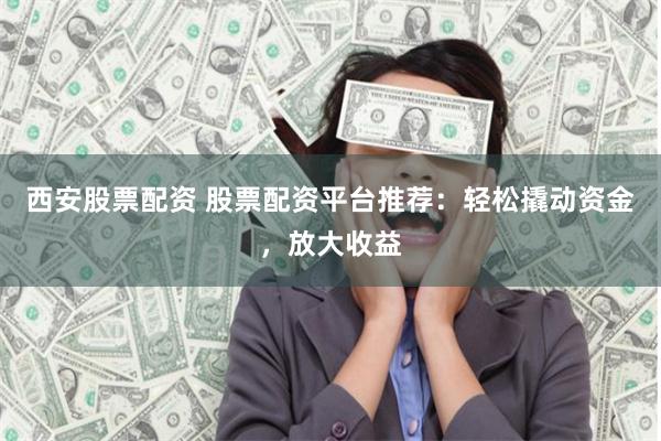 西安股票配资 股票配资平台推荐：轻松撬动资金，放大收益