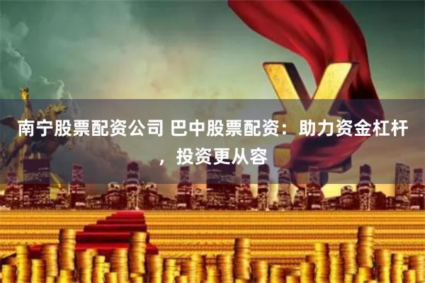 南宁股票配资公司 巴中股票配资：助力资金杠杆，投资更从容