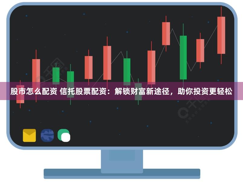 股市怎么配资 信托股票配资：解锁财富新途径，助你投资更轻松