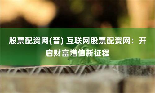 股票配资网(晋) 互联网股票配资网：开启财富增值新征程