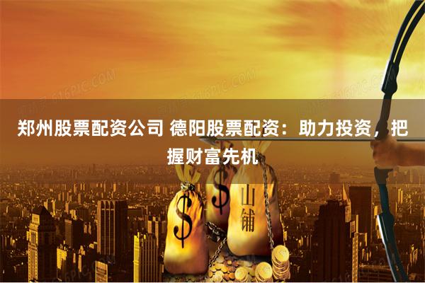 郑州股票配资公司 德阳股票配资：助力投资，把握财富先机
