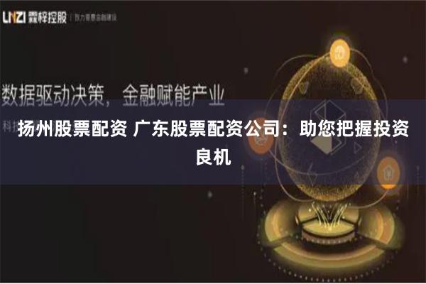 扬州股票配资 广东股票配资公司：助您把握投资良机
