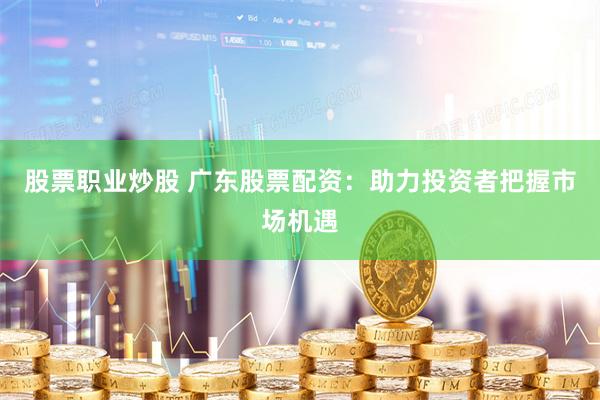 股票职业炒股 广东股票配资：助力投资者把握市场机遇