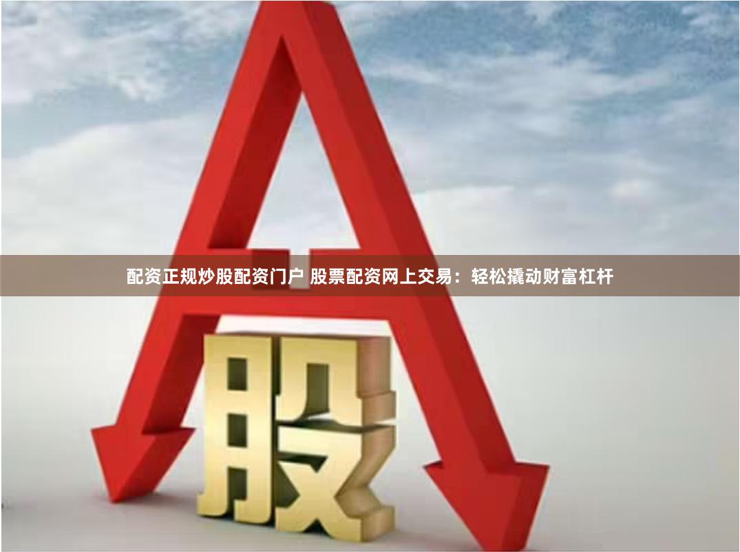 配资正规炒股配资门户 股票配资网上交易：轻松撬动财富杠杆