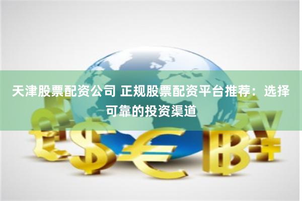天津股票配资公司 正规股票配资平台推荐：选择可靠的投资渠道
