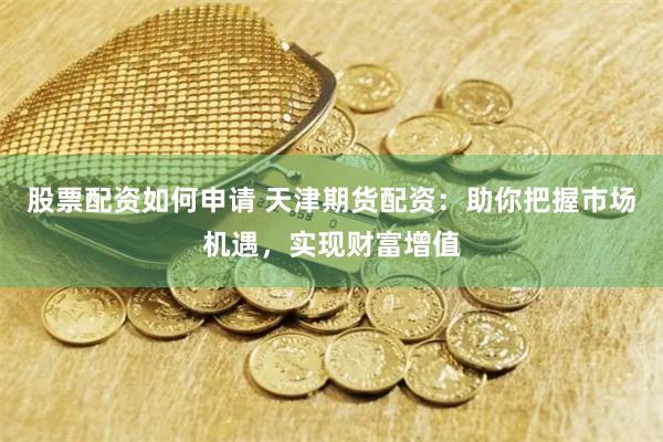 股票配资如何申请 天津期货配资：助你把握市场机遇，实现财富增值