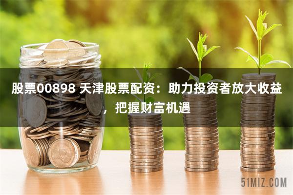 股票00898 天津股票配资：助力投资者放大收益，把握财富机遇