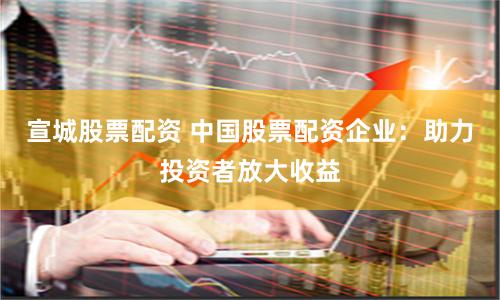 宣城股票配资 中国股票配资企业：助力投资者放大收益
