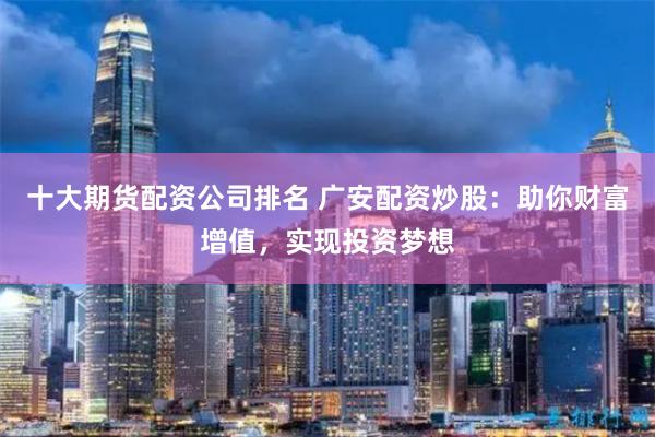 十大期货配资公司排名 广安配资炒股：助你财富增值，实现投资梦想