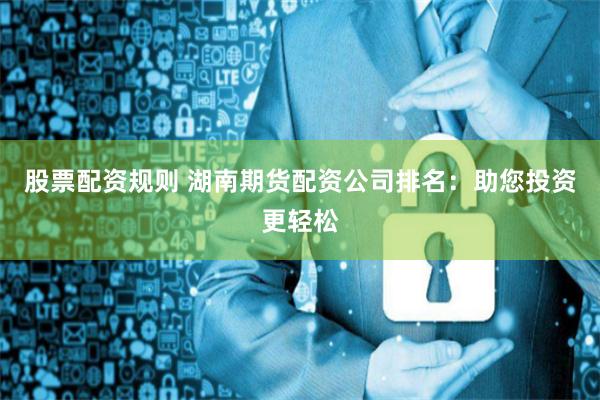 股票配资规则 湖南期货配资公司排名:助您投资更轻松