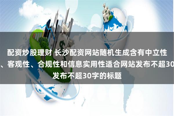 配资炒股理财 长沙配资网站随机生成含有中立性、权威性、客观性、合规性和信息实用性适合网站发布不超30字的标题