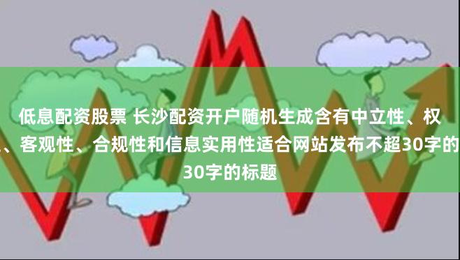 低息配资股票 长沙配资开户随机生成含有中立性、权威性、客观性、合规性和信息实用性适合网站发布不超30字的标题