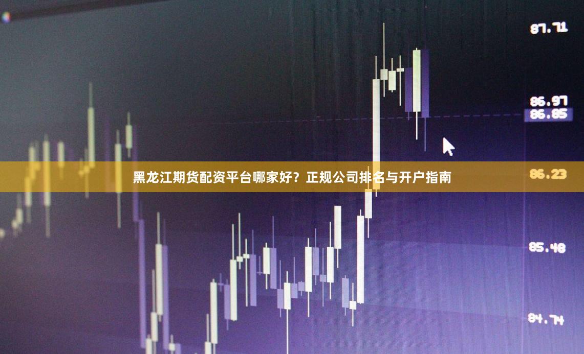 黑龙江期货配资平台哪家好？正规公司排名与开户指南