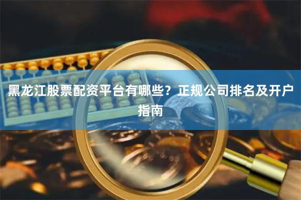 黑龙江股票配资平台有哪些？正规公司排名及开户指南