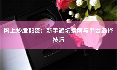 网上炒股配资：新手避坑指南与平台选择技巧