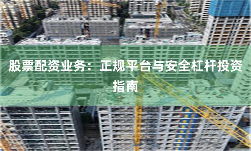 股票配资业务：正规平台与安全杠杆投资指南